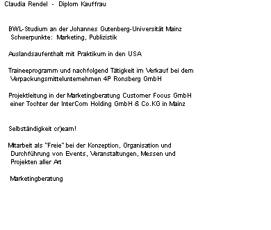Claudia Rendel  -  Diplom Kauffrau


    BWL-Studium an der Johannes Gutenberg-Universitt Mainz
     Schwerpunkte:  Marketing, Publizistik

    Auslandsaufenthalt mit Praktikum in den USA

    Traineeprogramm und nachfolgend Ttigkeit im Verkauf bei dem 
     Verpackungsmittelunternehmen 4P Ronsberg GmbH
    
    Projektleitung in der Marketingberatung Customer Focus GmbH
     einer Tochter der InterCom Holding GmbH & Co.KG in Mainz


    Selbstndigkeit cr)eam!

    Mitarbeit als "Freie" bei der Konzeption, Organisation und
     Durchfhrung von Events, Veranstaltungen, Messen und 
     Projekten aller Art
                       
     Marketingberatung
