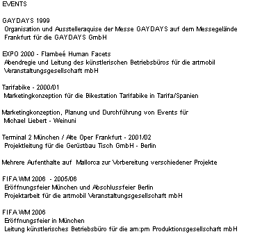 EVENTS

 GAYDAYS 1999
  Organisation und Ausstelleraquise der Messe GAYDAYS auf dem Messegelnde
  Frankfurt fr die GAYDAYS GmbH 

 EXPO 2000 - Flambe Human Facets
  Abendregie und Leitung des knstlerischen Betriebsbros fr die artmobil
  Veranstaltungsgesellschaft mbH

 Tarifabike - 2000/01
  Marketingkonzeption fr die Bikestation Tarifabike in Tarifa/Spanien

 Marketingkonzeption, Planung und Durchfhrung von Events fr
  Michael Liebert - Weinuni

 Terminal 2 Mnchen / Alte Oper Frankfurt - 2001/02 
  Projektleitung fr die Gerstbau Tisch GmbH - Berlin

 Mehrere Aufenthalte auf  Mallorca zur Vorbereitung verschiedener Projekte

 FIFA WM 2006  - 2005/06
  Erffnungsfeier Mnchen und Abschlussfeier Berlin
  Projektarbeit fr die artmobil Veranstaltungsgesellschaft mbH

 FIFA WM 2006 
  Erffnungsfeier in Mnchen
  Leitung knstlerisches Betriebsbro fr die am:pm Produktionsgesellschaft mbH